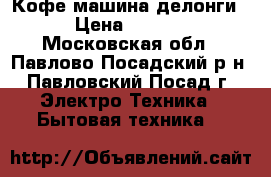 Кофе машина делонги. › Цена ­ 4 200 - Московская обл., Павлово-Посадский р-н, Павловский Посад г. Электро-Техника » Бытовая техника   